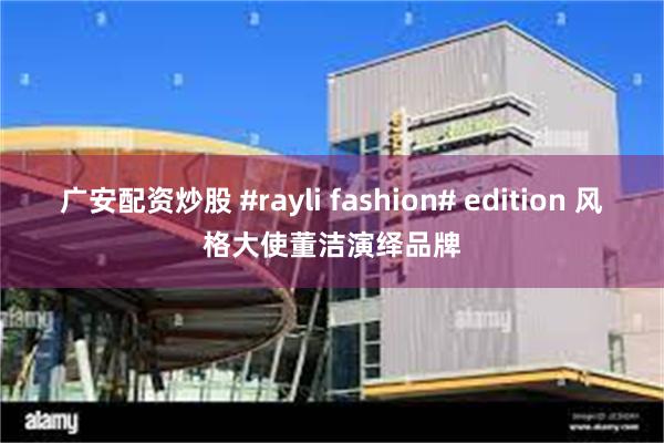 广安配资炒股 #rayli fashion# edition 风格大使董洁演绎品牌