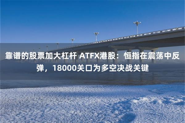 靠谱的股票加大杠杆 ATFX港股：恒指在震荡中反弹，18000关口为多空决战关键