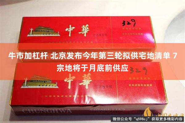 牛市加杠杆 北京发布今年第三轮拟供宅地清单 7宗地将于月底前供应