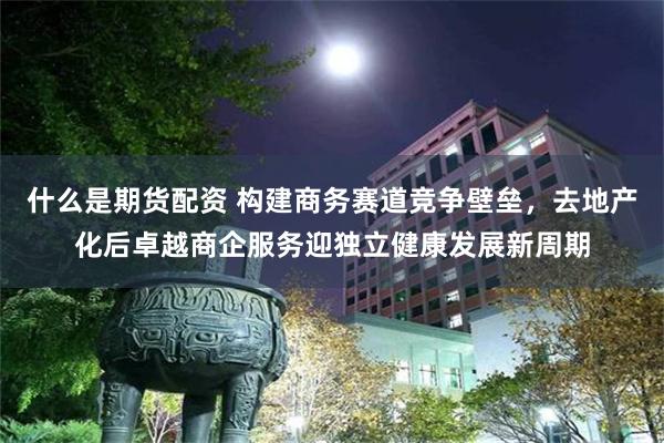 什么是期货配资 构建商务赛道竞争壁垒，去地产化后卓越商企服务迎独立健康发展新周期