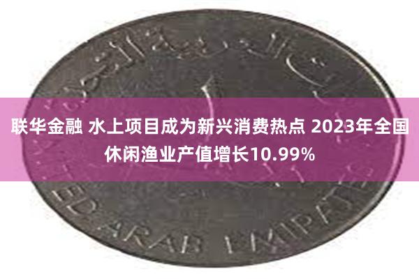 联华金融 水上项目成为新兴消费热点 2023年全国休闲渔业产值增长10.99%