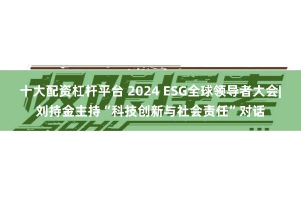 十大配资杠杆平台 2024 ESG全球领导者大会|刘持金主持“科技创新与社会责任”对话