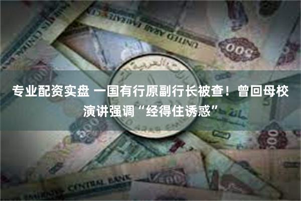 专业配资实盘 一国有行原副行长被查！曾回母校演讲强调“经得住诱惑”