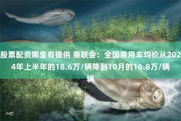 股票配资哪里有提供 乘联会：全国乘用车均价从2024年上半年的18.6万/辆降到10月的16.8万/辆