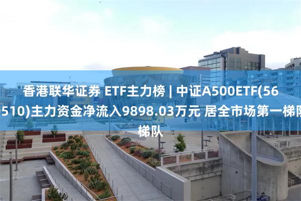 香港联华证券 ETF主力榜 | 中证A500ETF(560510)主力资金净流入9898.03万元 居全市场第一梯队