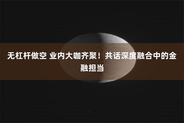 无杠杆做空 业内大咖齐聚！共话深度融合中的金融担当