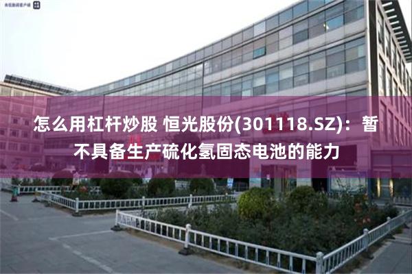 怎么用杠杆炒股 恒光股份(301118.SZ)：暂不具备生产硫化氢固态电池的能力