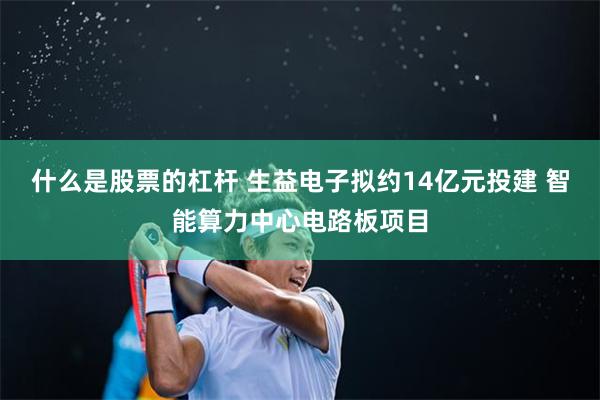 什么是股票的杠杆 生益电子拟约14亿元投建 智能算力中心电路板项目