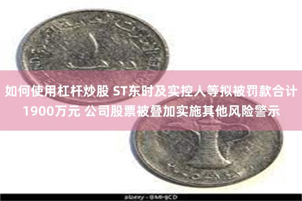 如何使用杠杆炒股 ST东时及实控人等拟被罚款合计1900万元 公司股票被叠加实施其他风险警示