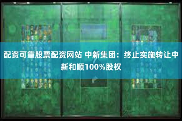 配资可靠股票配资网站 中新集团：终止实施转让中新和顺100%股权