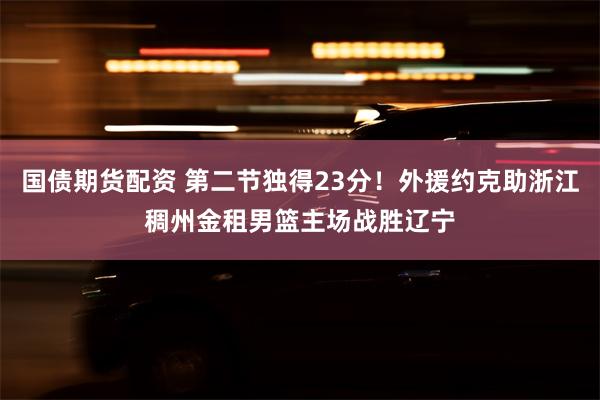 国债期货配资 第二节独得23分！外援约克助浙江稠州金租男篮主场战胜辽宁