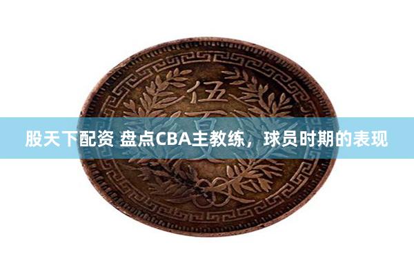 股天下配资 盘点CBA主教练，球员时期的表现