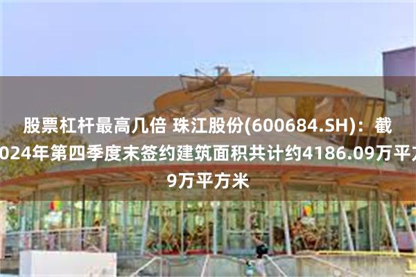 股票杠杆最高几倍 珠江股份(600684.SH)：截至2024年第四季度末签约建筑面积共计约4186.09万平方米