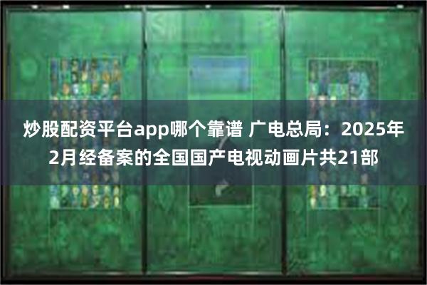 炒股配资平台app哪个靠谱 广电总局：2025年2月经备案的全国国产电视动画片共21部